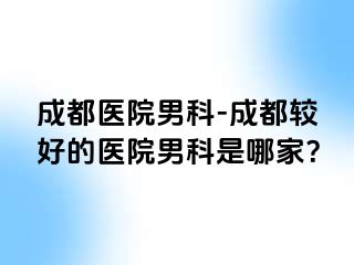 成都医院男科-成都较好的医院男科是哪家？