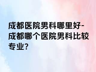 成都医院男科哪里好-成都哪个医院男科比较专业？