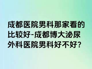 成都医院男科那家看的比较好-成都博大泌尿外科医院男科好不好？