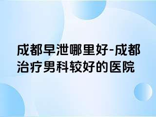 成都早泄哪里好-成都治疗男科较好的医院