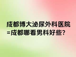 成都博大泌尿外科医院=成都哪看男科好些？