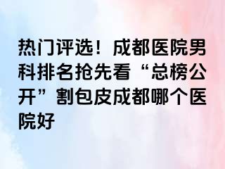 热门评选！成都医院男科排名抢先看“总榜公开”割包皮成都哪个医院好