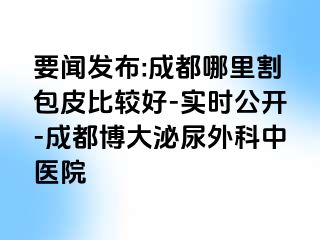 要闻发布:成都哪里割包皮比较好-实时公开-成都博大泌尿外科中医院