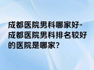 成都医院男科哪家好-成都医院男科排名较好的医院是哪家？