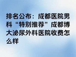 排名公布：成都医院男科“特别推荐”成都博大泌尿外科医院收费怎么样