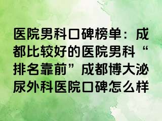 医院男科口碑榜单：成都比较好的医院男科“排名靠前”成都博大泌尿外科医院口碑怎么样