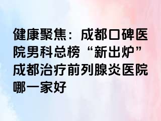 健康聚焦：成都口碑医院男科总榜“新出炉”成都治疗前列腺炎医院哪一家好