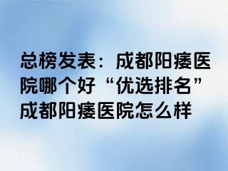 总榜发表：成都阳痿医院哪个好“优选排名”成都阳痿医院怎么样