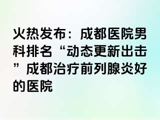 火热发布：成都医院男科排名“动态更新出击”成都治疗前列腺炎好的医院