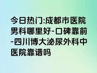 今日热门:成都市医院男科哪里好-口碑靠前-四川博大泌尿外科中医院靠谱吗