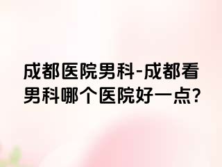 成都医院男科-成都看男科哪个医院好一点？