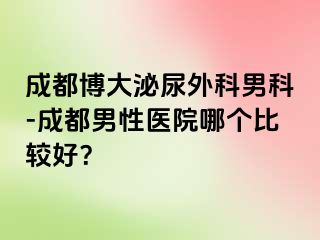 成都博大泌尿外科男科-成都男性医院哪个比较好？