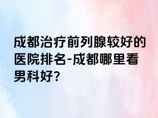 成都治疗前列腺较好的医院排名-成都哪里看男科好？