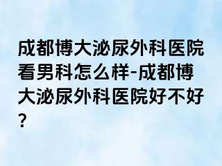 成都博大泌尿外科医院看男科怎么样-成都博大泌尿外科医院好不好？