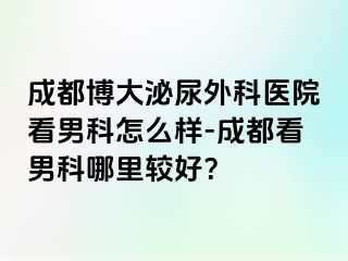 成都博大泌尿外科医院看男科怎么样-成都看男科哪里较好？
