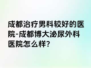 成都治疗男科较好的医院-成都博大泌尿外科医院怎么样？