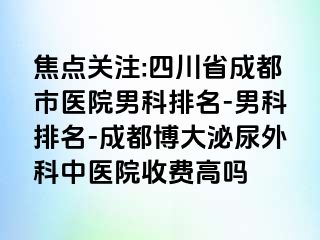 焦点关注:四川省成都市医院男科排名-男科排名-成都博大泌尿外科中医院收费高吗