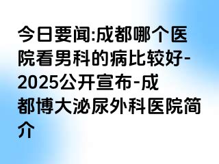 今日要闻:成都哪个医院看男科的病比较好-2025公开宣布-成都博大泌尿外科医院简介