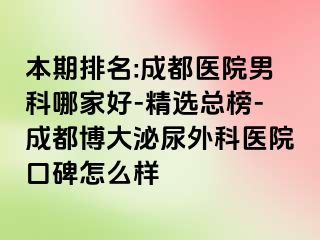 本期排名:成都医院男科哪家好-精选总榜-成都博大泌尿外科医院口碑怎么样