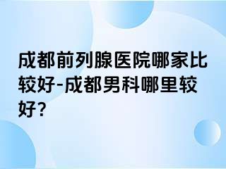成都前列腺医院哪家比较好-成都男科哪里较好？