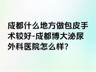 成都什么地方做包皮手术较好-成都博大泌尿外科医院怎么样？