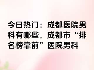 今日热门：成都医院男科有哪些，成都市“排名榜靠前”医院男科