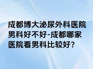 成都博大泌尿外科医院男科好不好-成都哪家医院看男科比较好？