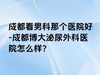 成都看男科那个医院好-成都博大泌尿外科医院怎么样？