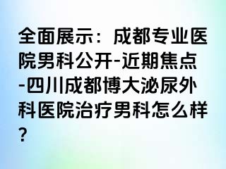 全面展示：成都专业医院男科公开-近期焦点-四川成都博大泌尿外科医院治疗男科怎么样？