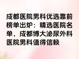 成都医院男科优选靠前榜单出炉：精选医院名单，成都博大泌尿外科医院男科值得信赖