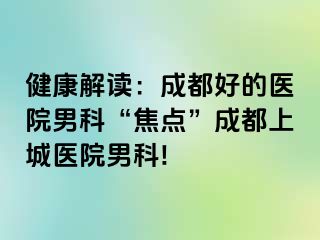 健康解读：成都好的医院男科“焦点”成都上城医院男科!