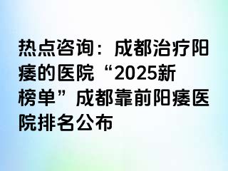 热点咨询：成都治疗阳痿的医院“2025新榜单”成都靠前阳痿医院排名公布