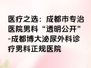 医疗之选：成都市专治医院男科“透明公开”-成都博大泌尿外科诊疗男科正规医院