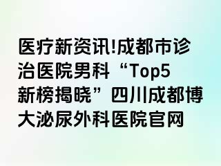 医疗新资讯!成都市诊治医院男科“Top5新榜揭晓”四川成都博大泌尿外科医院官网