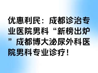 优惠利民：成都诊治专业医院男科“新榜出炉”成都博大泌尿外科医院男科专业诊疗！