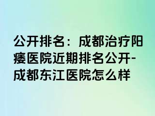 公开排名：成都治疗阳痿医院近期排名公开-成都东江医院怎么样