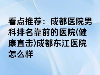 看点推荐：成都医院男科排名靠前的医院(健康直击)成都东江医院怎么样