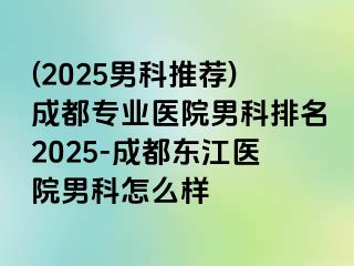 (2025男科推荐)成都专业医院男科排名2025-成都东江医院男科怎么样