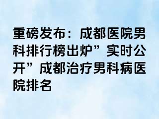 重磅发布：成都医院男科排行榜出炉”实时公开”成都治疗男科病医院排名