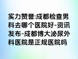 实力赞誉:成都检查男科去哪个医院好-资讯发布-成都博大泌尿外科医院是正规医院吗