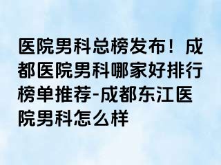 医院男科总榜发布！成都医院男科哪家好排行榜单推荐-成都东江医院男科怎么样
