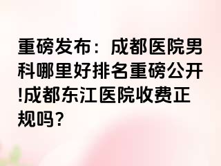 重磅发布：成都医院男科哪里好排名重磅公开!成都东江医院收费正规吗？
