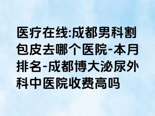 医疗在线:成都男科割包皮去哪个医院-本月排名-成都博大泌尿外科中医院收费高吗
