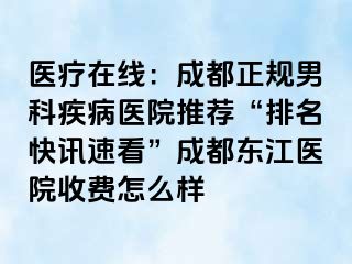 医疗在线：成都正规男科疾病医院推荐“排名快讯速看”成都东江医院收费怎么样