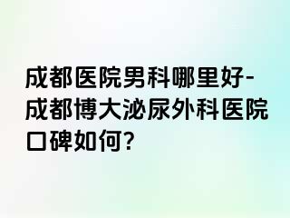 成都医院男科哪里好-成都博大泌尿外科医院口碑如何？