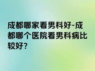 成都哪家看男科好-成都哪个医院看男科病比较好？