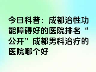 今日科普：成都治性功能障碍好的医院排名“公开”成都男科治疗的医院哪个好