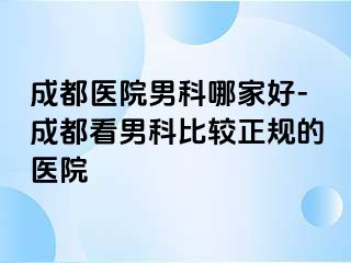 成都医院男科哪家好-成都看男科比较正规的医院