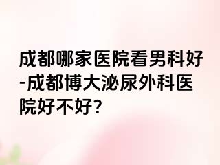 成都哪家医院看男科好-成都博大泌尿外科医院好不好？