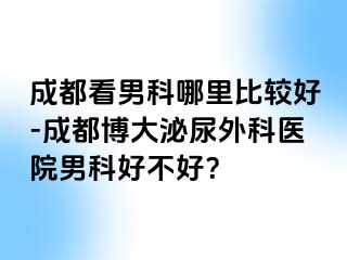 成都看男科哪里比较好-成都博大泌尿外科医院男科好不好？